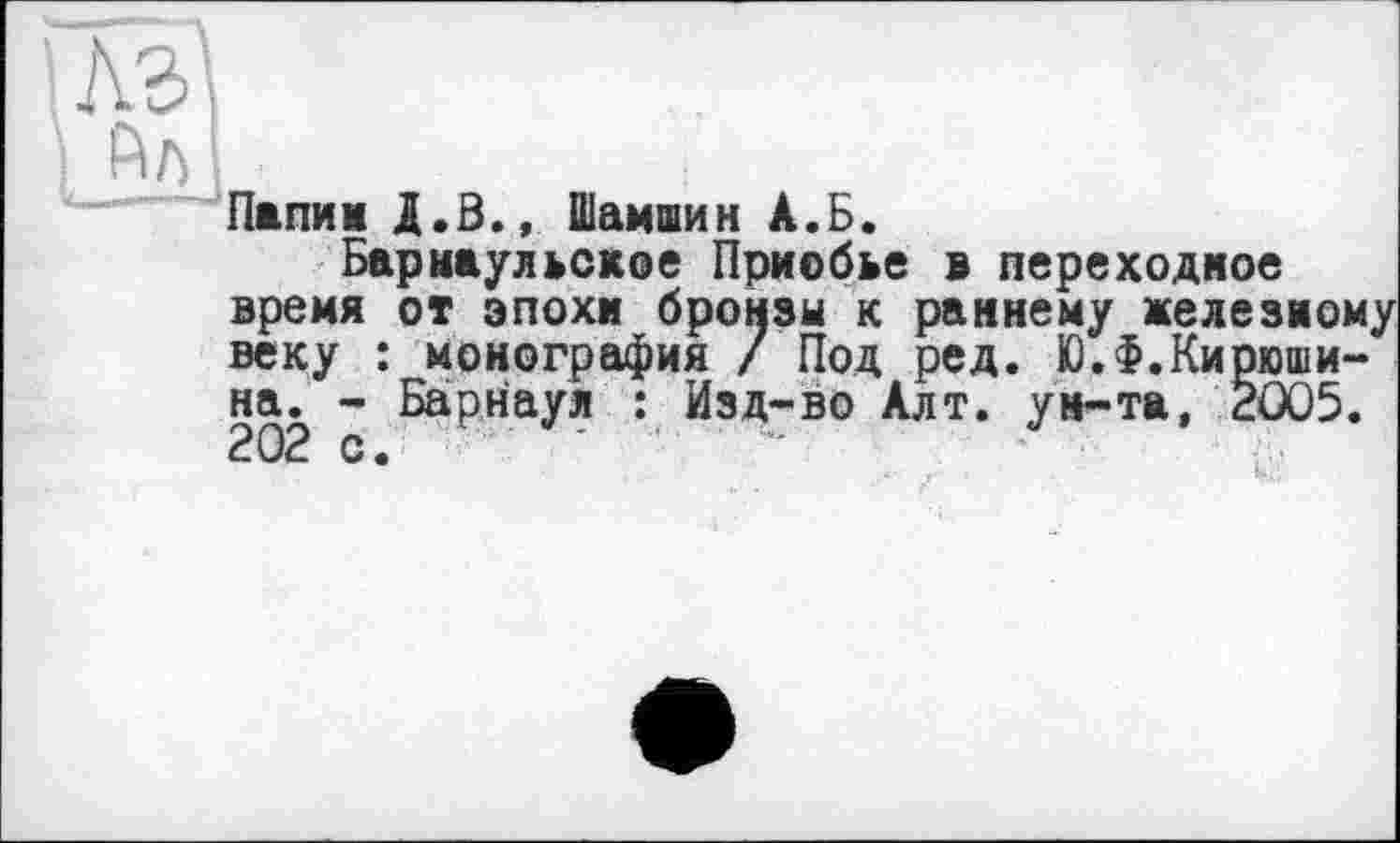 ﻿Папин Д.З., Шамшин А.Б.
Барнаульское Приобье в переходное время от эпохи бронзы к раннему железному веку : монография / Под ред. ЮЛ.Кирюшина. - Барнаул : Изд-во Алт. ун-та, 2005. 202 с. - —